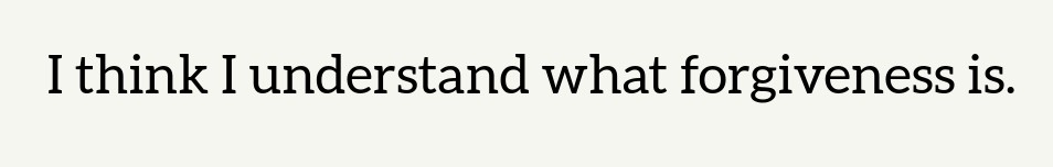 I think I know what forgiveness is: